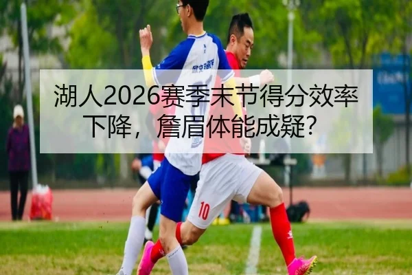 湖人2026赛季末节得分效率下降，詹眉体能成疑？