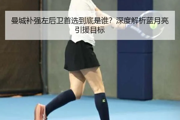 曼城补强左后卫首选到底是谁？深度解析蓝月亮引援目标